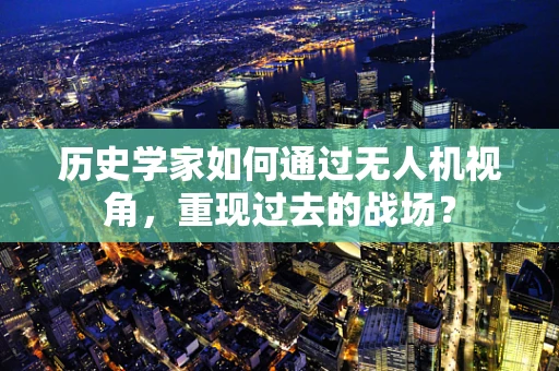 历史学家如何通过无人机视角，重现过去的战场？