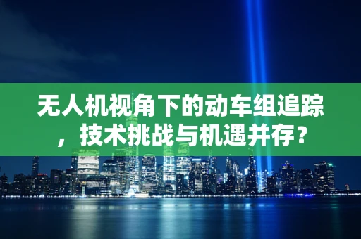 无人机视角下的动车组追踪，技术挑战与机遇并存？