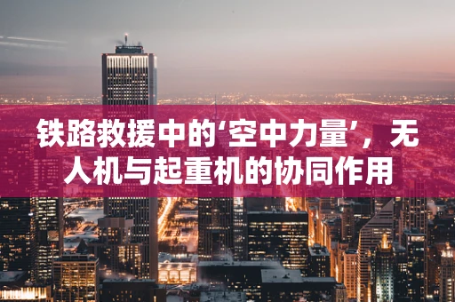铁路救援中的‘空中力量’，无人机与起重机的协同作用