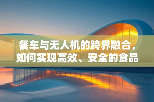 餐车与无人机的跨界融合，如何实现高效、安全的食品配送？