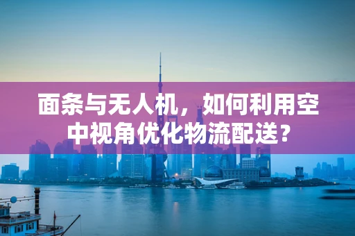 面条与无人机，如何利用空中视角优化物流配送？