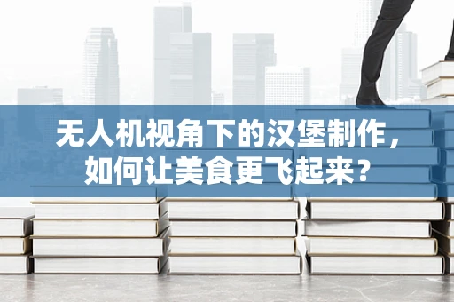 无人机视角下的汉堡制作，如何让美食更飞起来？