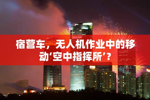 宿营车，无人机作业中的移动‘空中指挥所’？