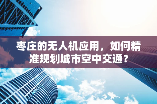 枣庄的无人机应用，如何精准规划城市空中交通？