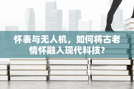 怀表与无人机，如何将古老情怀融入现代科技？