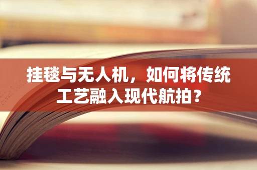 挂毯与无人机，如何将传统工艺融入现代航拍？