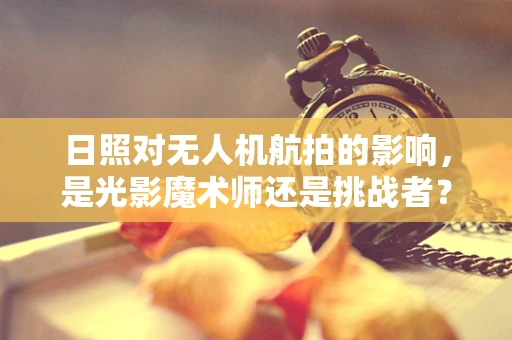日照对无人机航拍的影响，是光影魔术师还是挑战者？