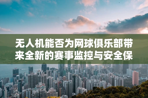 无人机能否为网球俱乐部带来全新的赛事监控与安全保障？