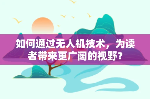 如何通过无人机技术，为读者带来更广阔的视野？