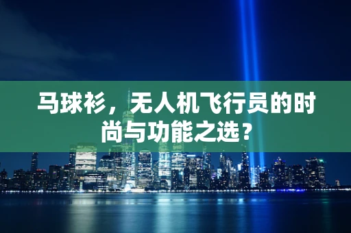 马球衫，无人机飞行员的时尚与功能之选？