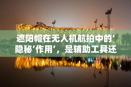 遮阳帽在无人机航拍中的‘隐秘’作用’，是辅助工具还是多余装饰？