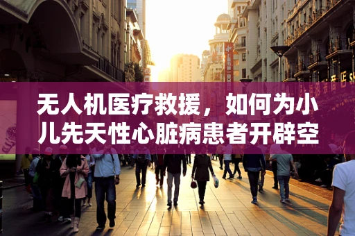 无人机医疗救援，如何为小儿先天性心脏病患者开辟空中生命通道？