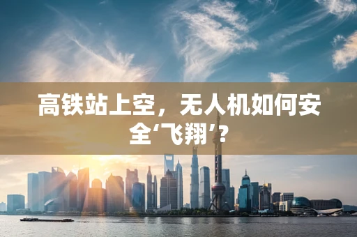 高铁站上空，无人机如何安全‘飞翔’？