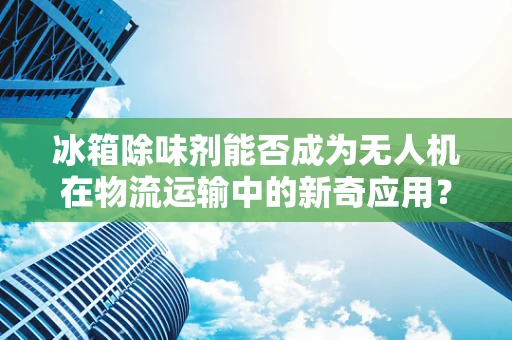 冰箱除味剂能否成为无人机在物流运输中的新奇应用？