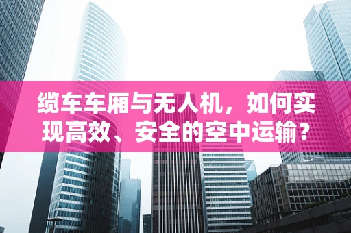 缆车车厢与无人机，如何实现高效、安全的空中运输？