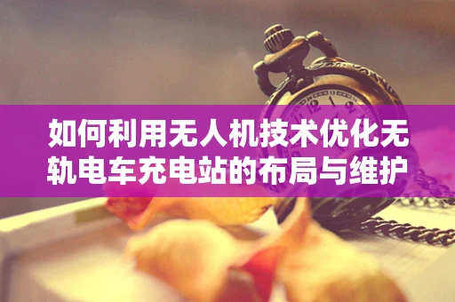 如何利用无人机技术优化无轨电车充电站的布局与维护？