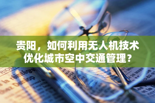 贵阳，如何利用无人机技术优化城市空中交通管理？