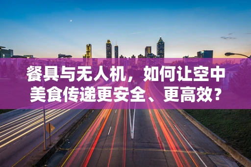 餐具与无人机，如何让空中美食传递更安全、更高效？