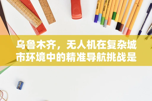 乌鲁木齐，无人机在复杂城市环境中的精准导航挑战是什么？