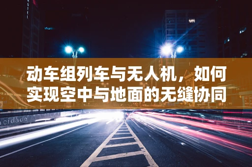 动车组列车与无人机，如何实现空中与地面的无缝协同？