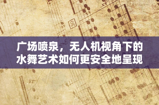 广场喷泉，无人机视角下的水舞艺术如何更安全地呈现？