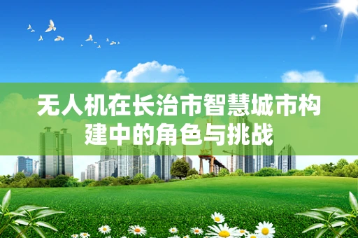 无人机在长治市智慧城市构建中的角色与挑战