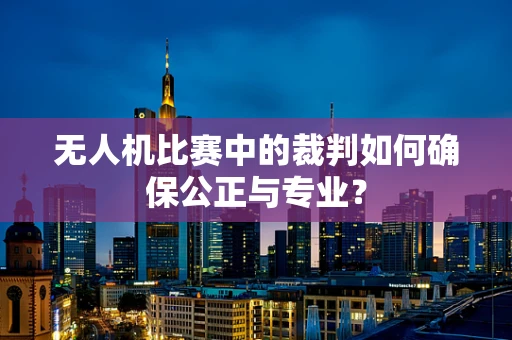 无人机比赛中的裁判如何确保公正与专业？