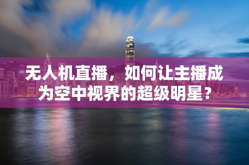 无人机直播，如何让主播成为空中视界的超级明星？