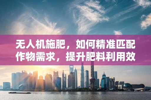 无人机施肥，如何精准匹配作物需求，提升肥料利用效率？