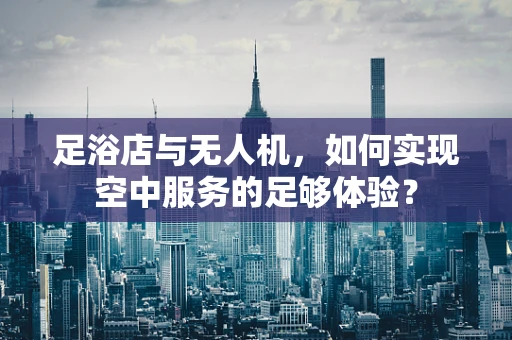 足浴店与无人机，如何实现空中服务的足够体验？