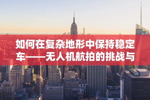 如何在复杂地形中保持稳定车——无人机航拍的挑战与解决方案？