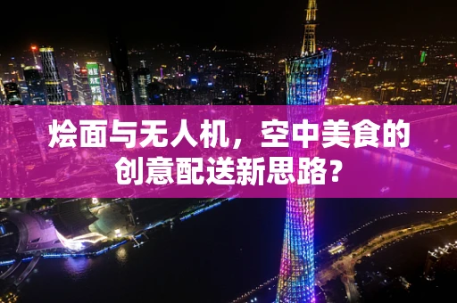烩面与无人机，空中美食的创意配送新思路？