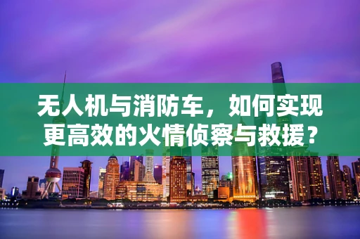 无人机与消防车，如何实现更高效的火情侦察与救援？