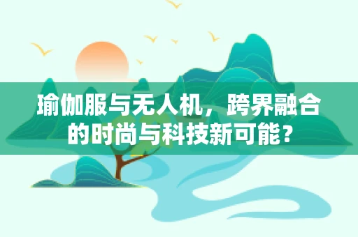瑜伽服与无人机，跨界融合的时尚与科技新可能？