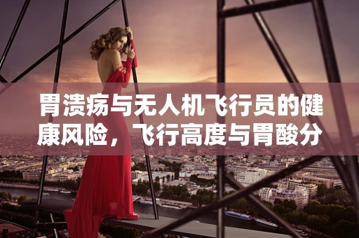 胃溃疡与无人机飞行员的健康风险，飞行高度与胃酸分泌的关联？