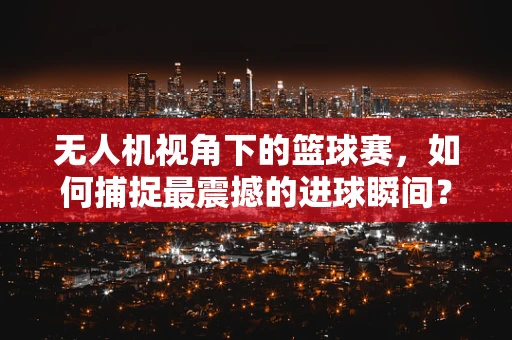 无人机视角下的篮球赛，如何捕捉最震撼的进球瞬间？