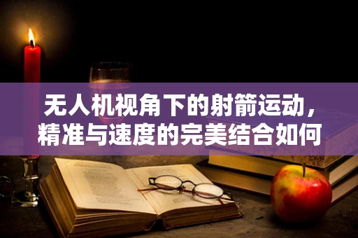 无人机视角下的射箭运动，精准与速度的完美结合如何被技术捕捉？