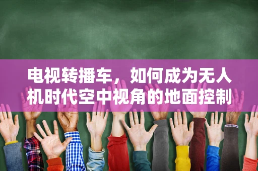 电视转播车，如何成为无人机时代空中视角的地面控制中心？