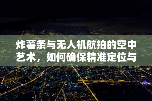 炸薯条与无人机航拍的空中艺术，如何确保精准定位与安全投送？