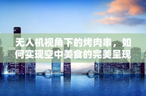 无人机视角下的烤肉串，如何实现空中美食的完美呈现？