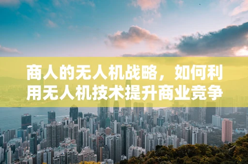 商人的无人机战略，如何利用无人机技术提升商业竞争力？