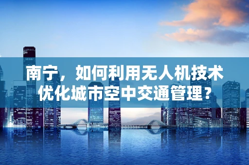 南宁，如何利用无人机技术优化城市空中交通管理？