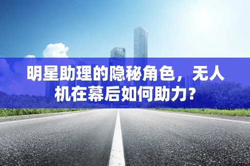 明星助理的隐秘角色，无人机在幕后如何助力？