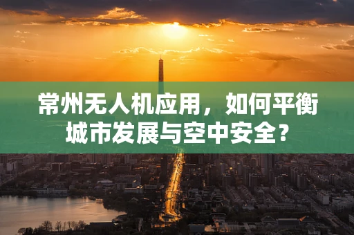 常州无人机应用，如何平衡城市发展与空中安全？