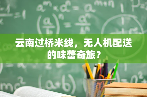 云南过桥米线，无人机配送的味蕾奇旅？
