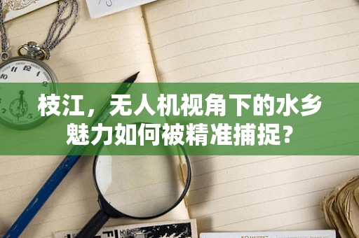 枝江，无人机视角下的水乡魅力如何被精准捕捉？
