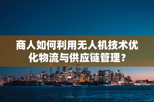 商人如何利用无人机技术优化物流与供应链管理？