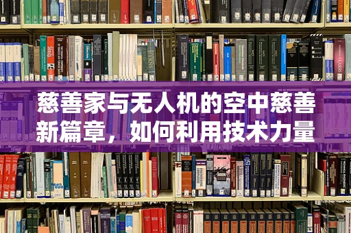 慈善家与无人机的空中慈善新篇章，如何利用技术力量实现更广泛的公益影响？