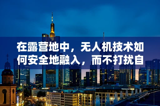 在露营地中，无人机技术如何安全地融入，而不打扰自然与游客的和谐？