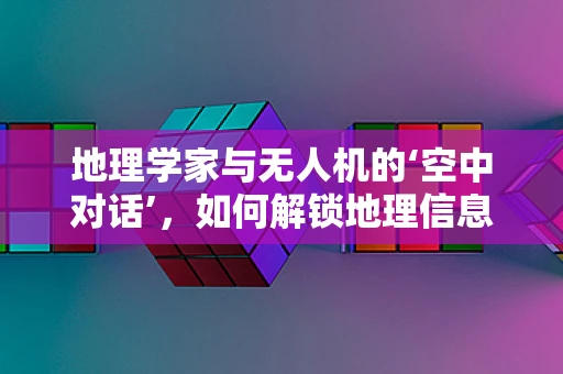 地理学家与无人机的‘空中对话’，如何解锁地理信息的新维度？